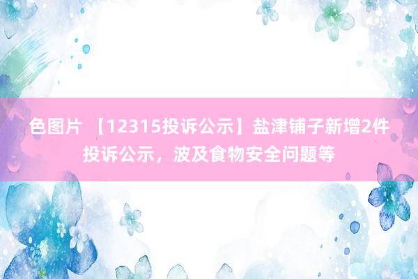 色图片 【12315投诉公示】盐津铺子新增2件投诉公示，波及食物安全问题等