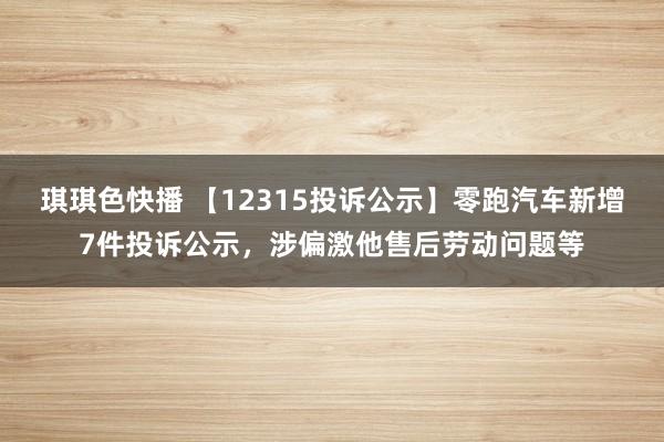 琪琪色快播 【12315投诉公示】零跑汽车新增7件投诉公示，涉偏激他售后劳动问题等