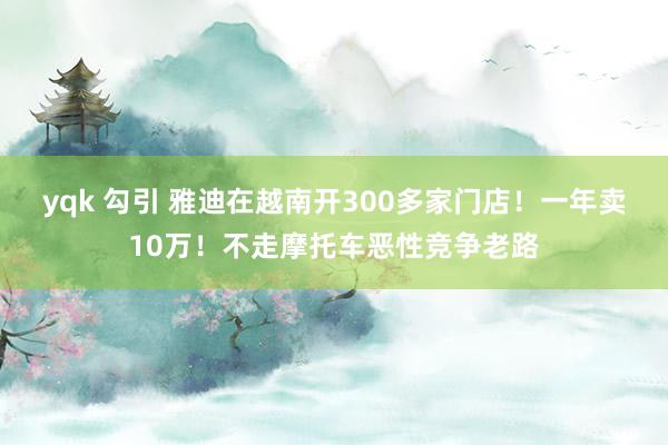 yqk 勾引 雅迪在越南开300多家门店！一年卖10万！不走摩托车恶性竞争老路