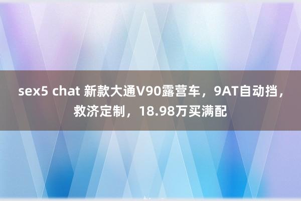 sex5 chat 新款大通V90露营车，9AT自动挡，救济定制，18.98万买满配