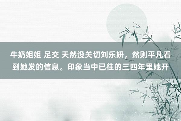 牛奶姐姐 足交 天然没关切刘乐妍，然则平凡看到她发的信息。印象当中已往的三四年里她开