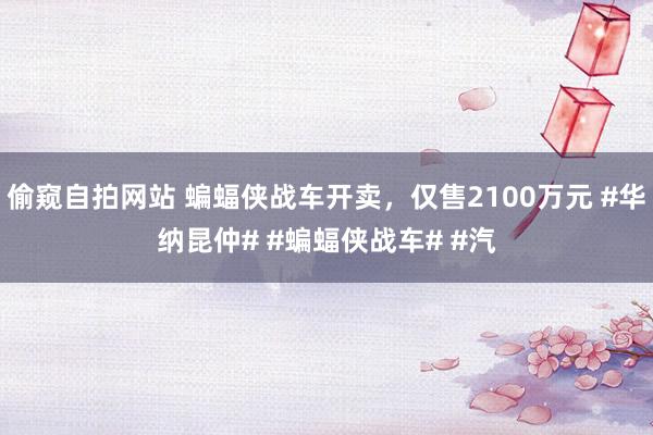 偷窥自拍网站 蝙蝠侠战车开卖，仅售2100万元 #华纳昆仲# #蝙蝠侠战车# #汽