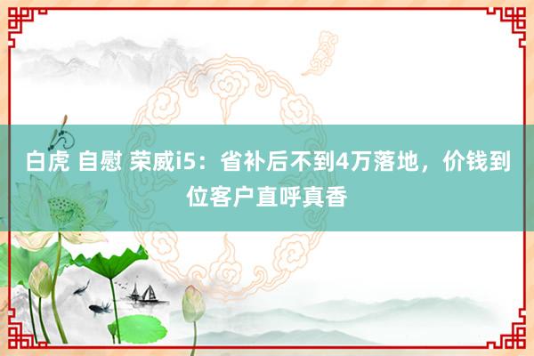 白虎 自慰 荣威i5：省补后不到4万落地，价钱到位客户直呼真香