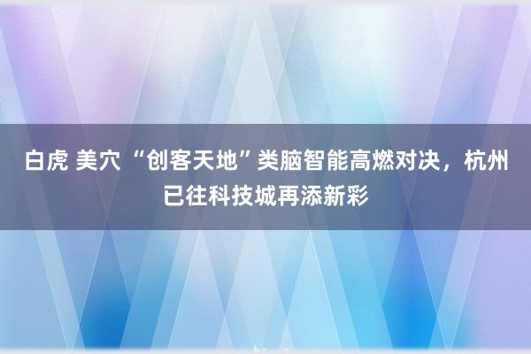 白虎 美穴 “创客天地”类脑智能高燃对决，杭州已往科技城再添新彩