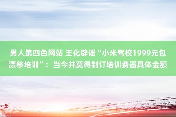 男人第四色网站 王化辟谣“小米驾校1999元包漂移培训”：当今并莫得制订培训费器具体金额