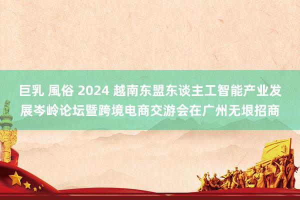 巨乳 風俗 2024 越南东盟东谈主工智能产业发展岑岭论坛暨跨境电商交游会在广州无垠招商