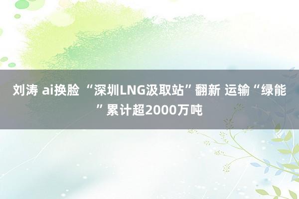 刘涛 ai换脸 “深圳LNG汲取站”翻新 运输“绿能”累计超2000万吨