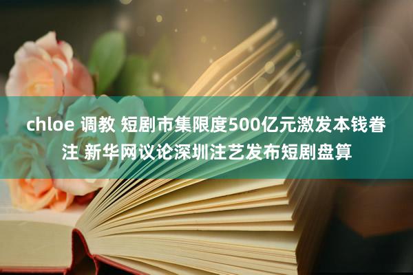 chloe 调教 短剧市集限度500亿元激发本钱眷注 新华网议论深圳注艺发布短剧盘算