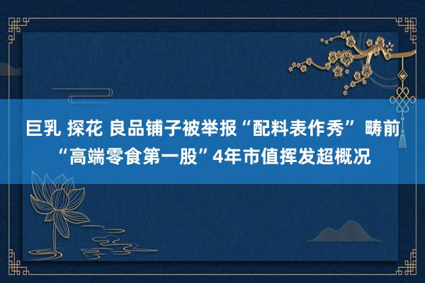 巨乳 探花 良品铺子被举报“配料表作秀” 畴前“高端零食第一股”4年市值挥发超概况