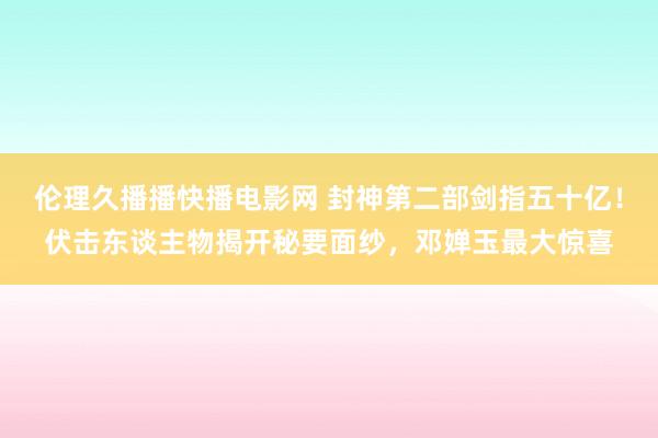 伦理久播播快播电影网 封神第二部剑指五十亿！伏击东谈主物揭开秘要面纱，邓婵玉最大惊喜