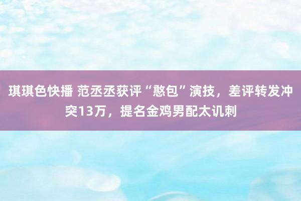 琪琪色快播 范丞丞获评“憨包”演技，差评转发冲突13万，提名金鸡男配太讥刺