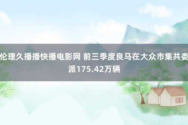 伦理久播播快播电影网 前三季度良马在大众市集共委派175.42万辆