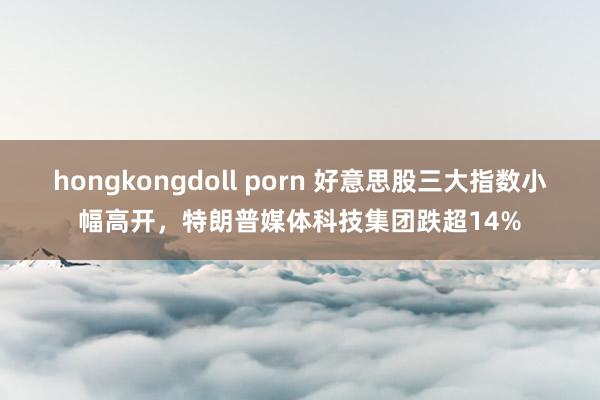 hongkongdoll porn 好意思股三大指数小幅高开，特朗普媒体科技集团跌超14%