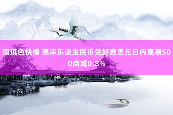 琪琪色快播 离岸东谈主民币兑好意思元日内高潮500点或0.8%