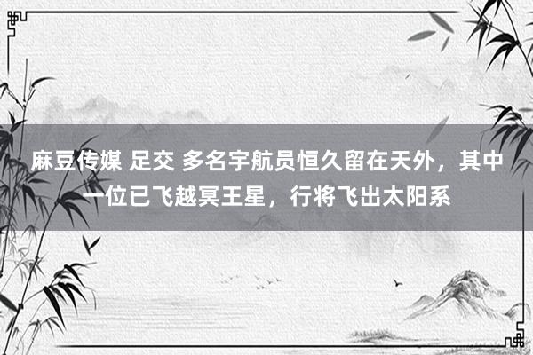 麻豆传媒 足交 多名宇航员恒久留在天外，其中一位已飞越冥王星，行将飞出太阳系