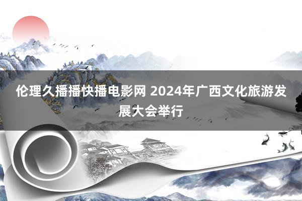 伦理久播播快播电影网 2024年广西文化旅游发展大会举行