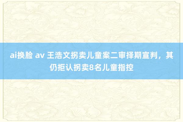 ai换脸 av 王浩文拐卖儿童案二审择期宣判，其仍拒认拐卖8名儿童指控