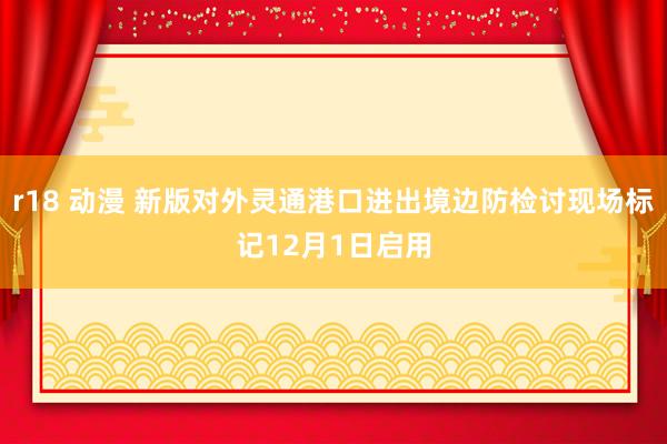 r18 动漫 新版对外灵通港口进出境边防检讨现场标记12月1日启用