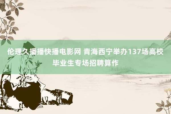 伦理久播播快播电影网 青海西宁举办137场高校毕业生专场招聘算作