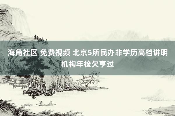 海角社区 免费视频 北京5所民办非学历高档讲明机构年检欠亨过