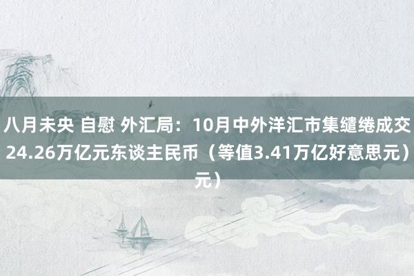 八月未央 自慰 外汇局：10月中外洋汇市集缱绻成交24.26万亿元东谈主民币（等值3.41万亿好意思元）