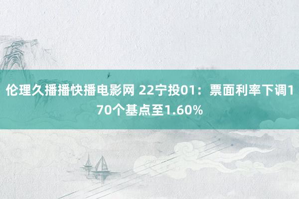 伦理久播播快播电影网 22宁投01：票面利率下调170个基点至1.60%