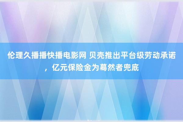 伦理久播播快播电影网 贝壳推出平台级劳动承诺，亿元保险金为蓦然者兜底