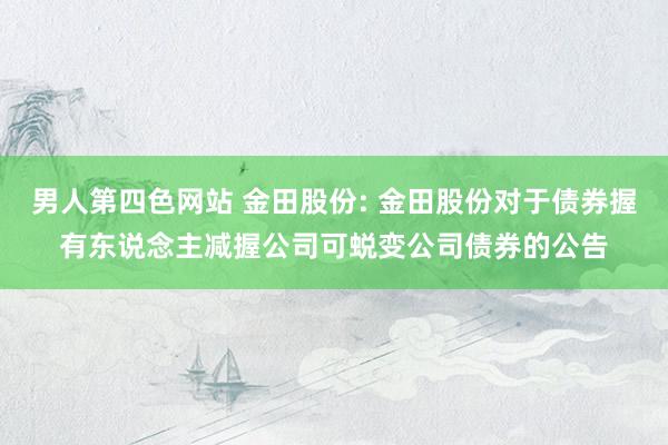 男人第四色网站 金田股份: 金田股份对于债券握有东说念主减握公司可蜕变公司债券的公告