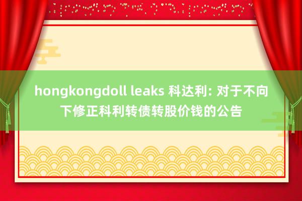 hongkongdoll leaks 科达利: 对于不向下修正科利转债转股价钱的公告