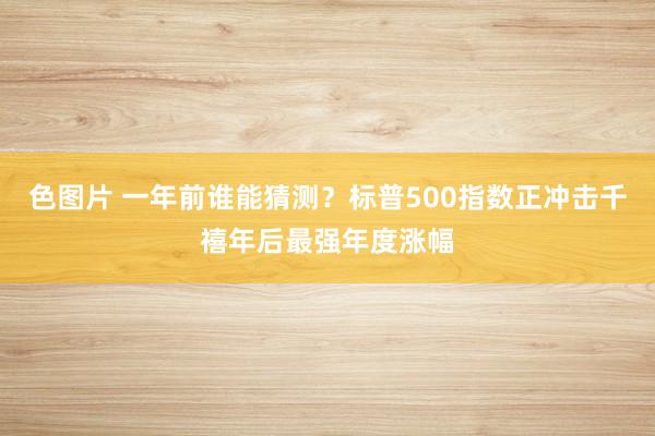 色图片 一年前谁能猜测？标普500指数正冲击千禧年后最强年度涨幅