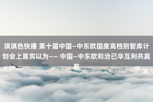 琪琪色快播 第十届中国—中东欧国度高档别智库计划会上嘉宾以为—— 中国—中东欧和洽已毕互利共赢