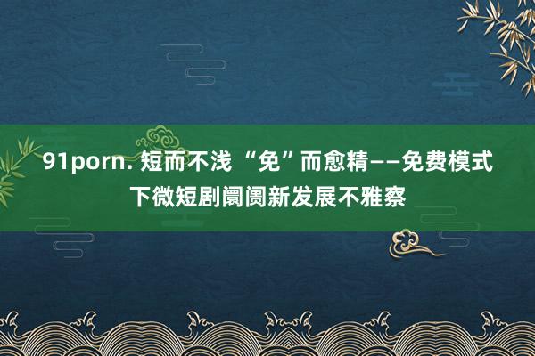 91porn. 短而不浅 “免”而愈精——免费模式下微短剧阛阓新发展不雅察