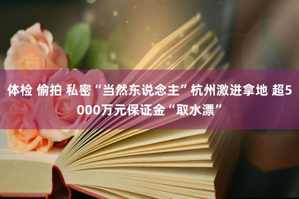 体检 偷拍 私密“当然东说念主”杭州激进拿地 超5000万元保证金“取水漂”