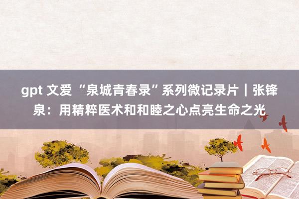 gpt 文爱 “泉城青春录”系列微记录片｜张锋泉：用精粹医术和和睦之心点亮生命之光