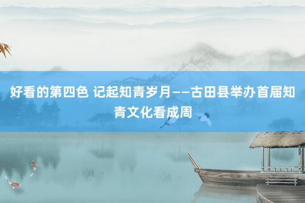 好看的第四色 记起知青岁月——古田县举办首届知青文化看成周