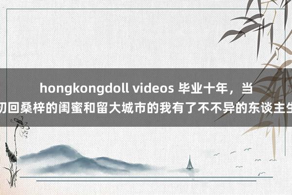 hongkongdoll videos 毕业十年，当初回桑梓的闺蜜和留大城市的我有了不不异的东谈主生