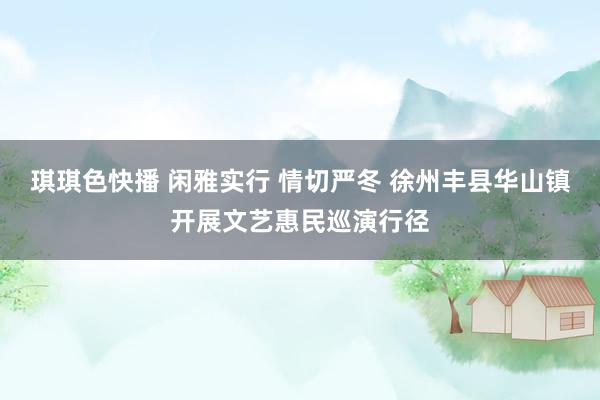 琪琪色快播 闲雅实行 情切严冬 徐州丰县华山镇开展文艺惠民巡演行径