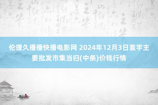 伦理久播播快播电影网 2024年12月3日寰宇主要批发市集当归(中条)价钱行情