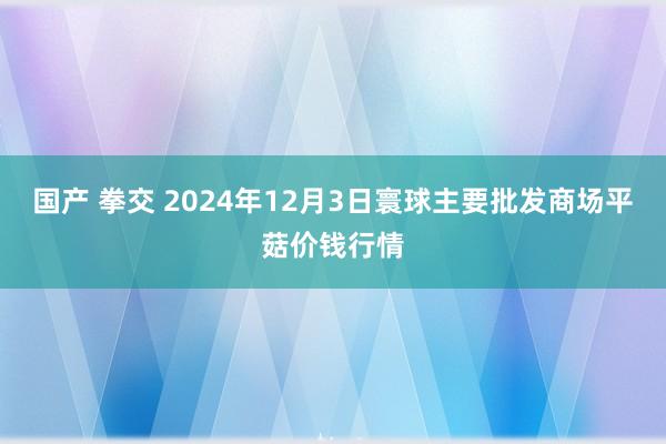 国产 拳交 2024年12月3日寰球主要批发商场平菇价钱行情