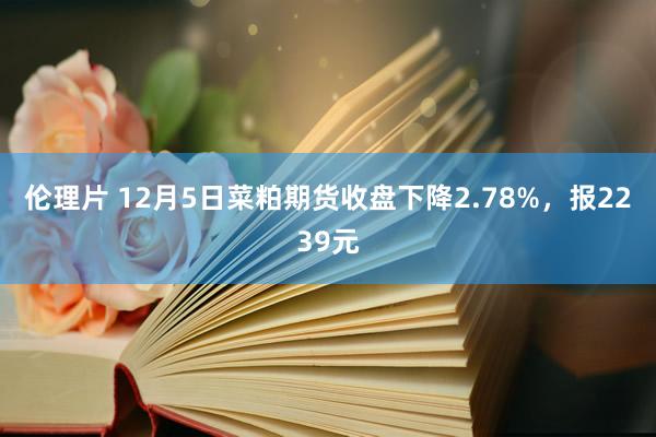 伦理片 12月5日菜粕期货收盘下降2.78%，报2239元