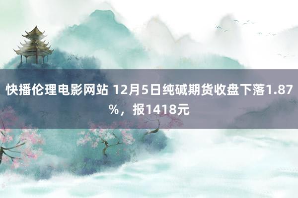 快播伦理电影网站 12月5日纯碱期货收盘下落1.87%，报1418元