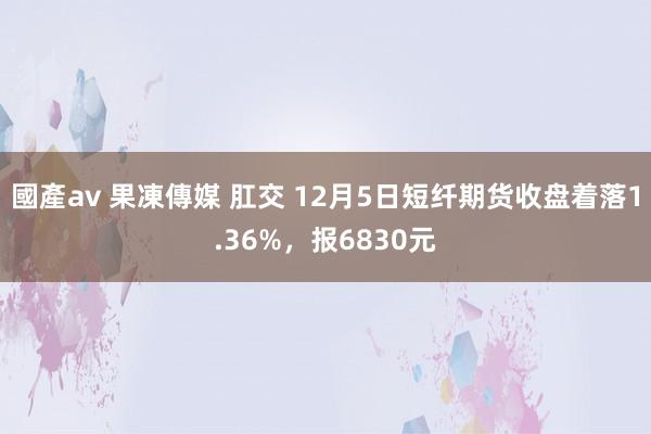 國產av 果凍傳媒 肛交 12月5日短纤期货收盘着落1.36%，报6830元