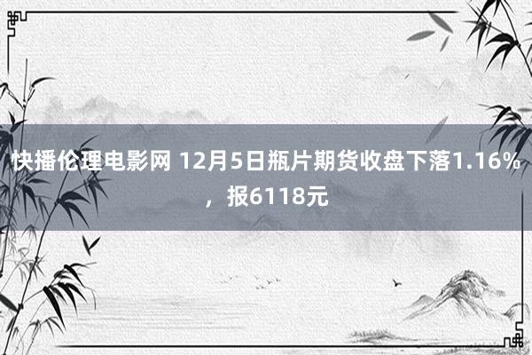 快播伦理电影网 12月5日瓶片期货收盘下落1.16%，报6118元