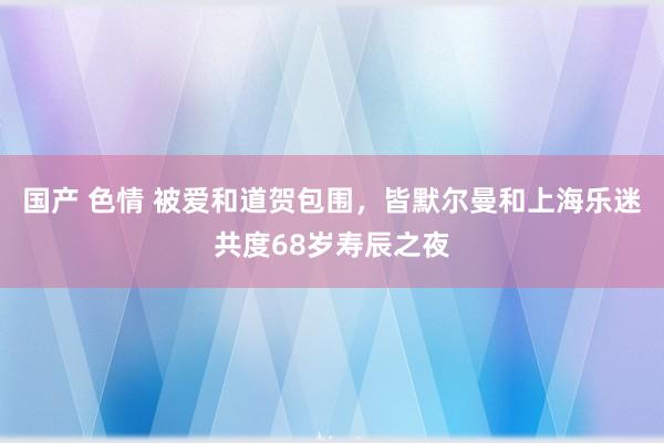 国产 色情 被爱和道贺包围，皆默尔曼和上海乐迷共度68岁寿辰之夜