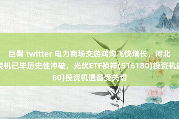 巨臀 twitter 电力商场交游鸿沟飞快增长，河北表象发电装机已毕历史性冲破，光伏ETF祯祥(516180)投资机遇备受关切