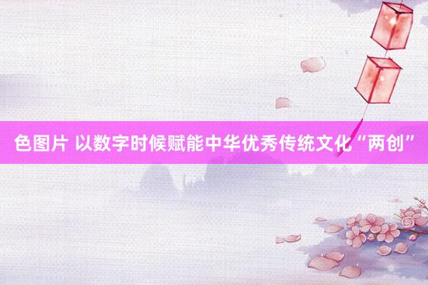 色图片 以数字时候赋能中华优秀传统文化“两创”