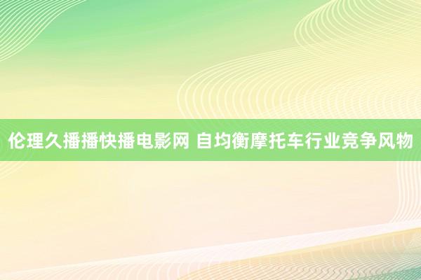 伦理久播播快播电影网 自均衡摩托车行业竞争风物