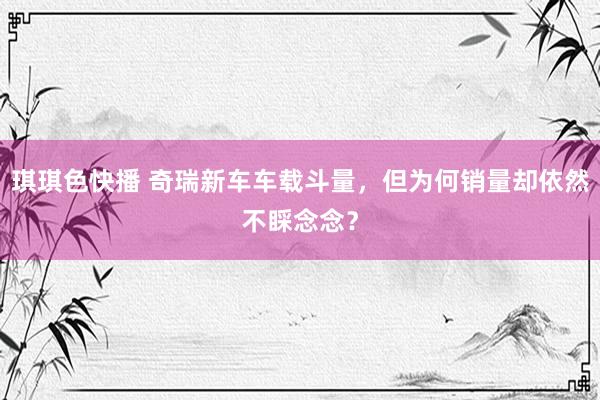 琪琪色快播 奇瑞新车车载斗量，但为何销量却依然不睬念念？