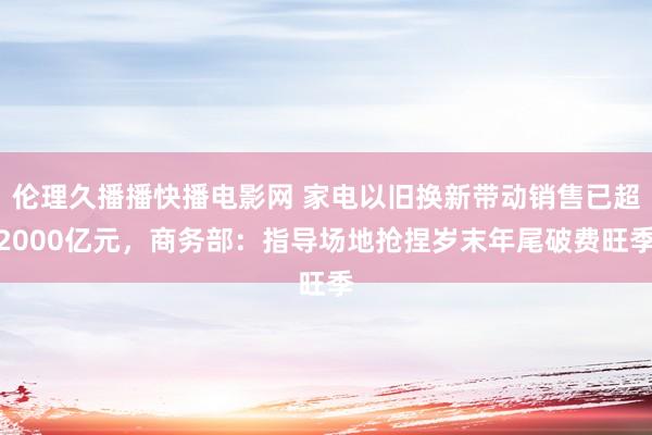 伦理久播播快播电影网 家电以旧换新带动销售已超2000亿元，商务部：指导场地抢捏岁末年尾破费旺季