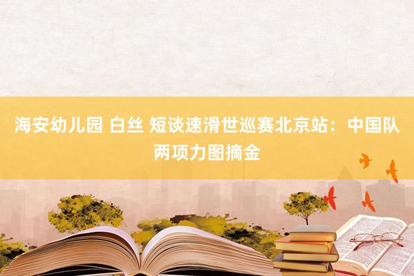 海安幼儿园 白丝 短谈速滑世巡赛北京站：中国队两项力图摘金